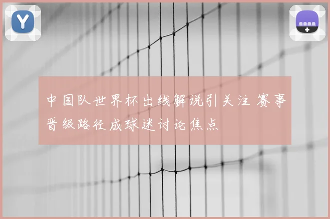 中国队世界杯出线解说引关注 赛事晋级路径成球迷讨论焦点