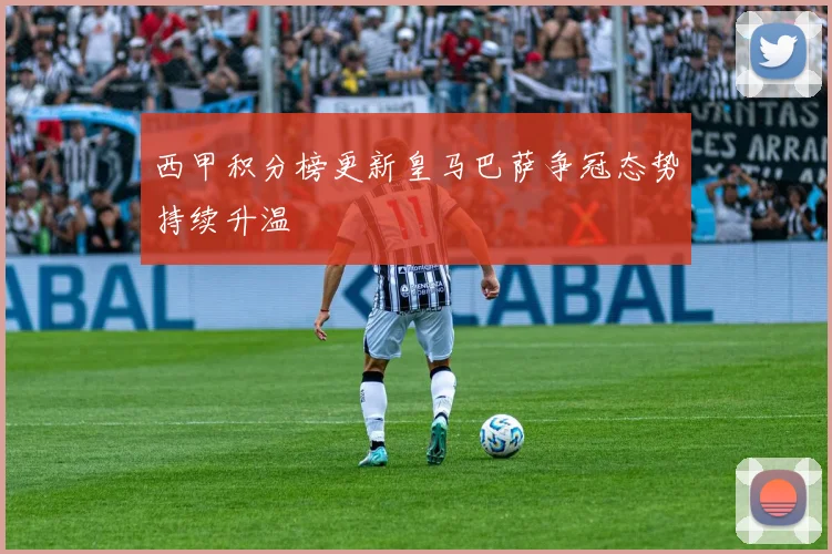 西甲积分榜更新皇马巴萨争冠态势持续升温
