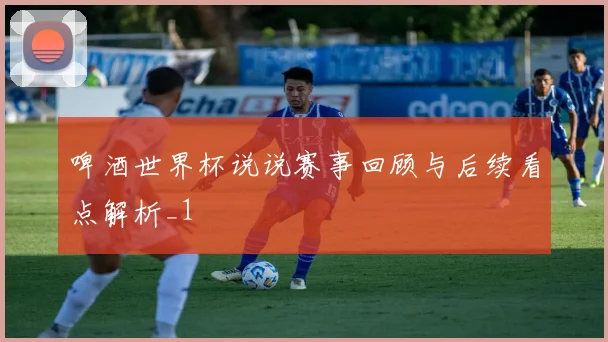啤酒世界杯说说赛事回顾与后续看点解析_1