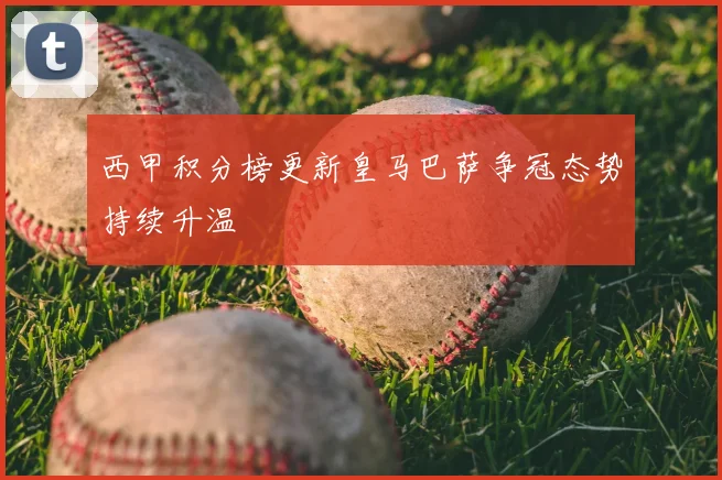 西甲积分榜更新皇马巴萨争冠态势持续升温