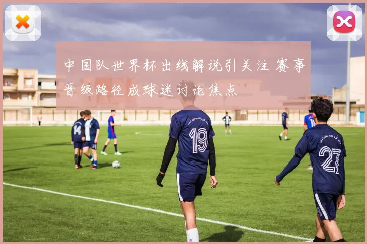 中国队世界杯出线解说引关注 赛事晋级路径成球迷讨论焦点