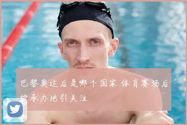巴黎奥运后是哪个国家 体育赛场后续承办地引关注
