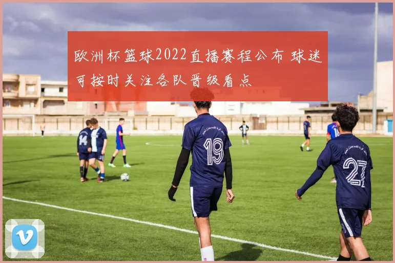欧洲杯篮球2022直播赛程公布 球迷可按时关注各队晋级看点