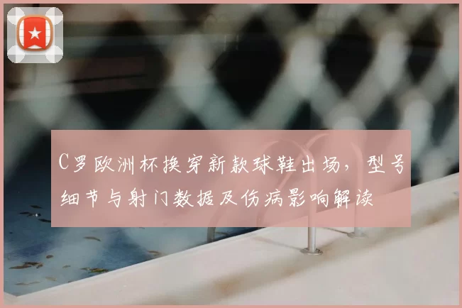 C罗欧洲杯换穿新款球鞋出场，型号细节与射门数据及伤病影响解读
