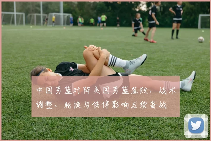 中国男篮对阵美国男篮落败，战术调整、轮换与伤停影响后续备战