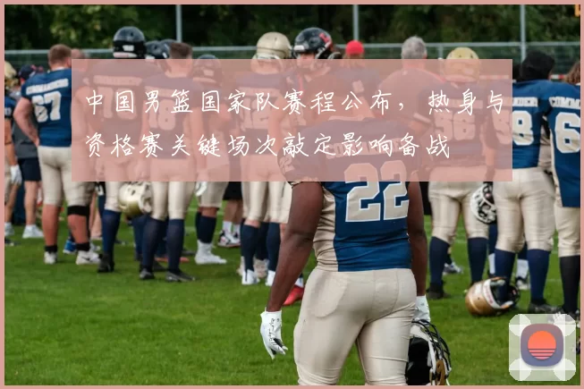 中国男篮国家队赛程公布，热身与资格赛关键场次敲定影响备战