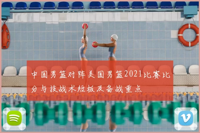 中国男篮对阵美国男篮2021比赛比分与技战术短板及备战重点