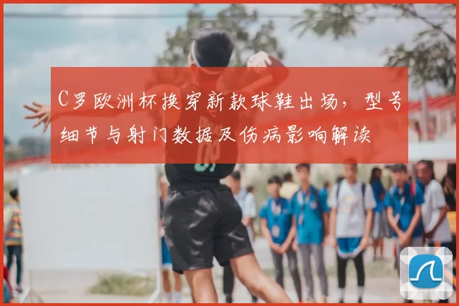 C罗欧洲杯换穿新款球鞋出场，型号细节与射门数据及伤病影响解读