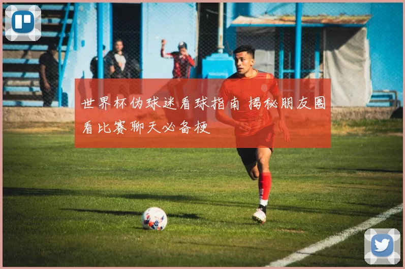 世界杯伪球迷看球指南 揭秘朋友圈看比赛聊天必备梗