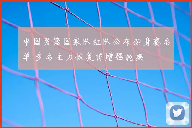 中国男篮国家队红队公布热身赛名单 多名主力恢复将增强轮换