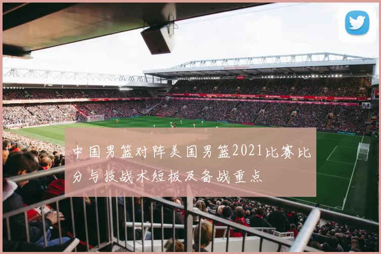 中国男篮对阵美国男篮2021比赛比分与技战术短板及备战重点