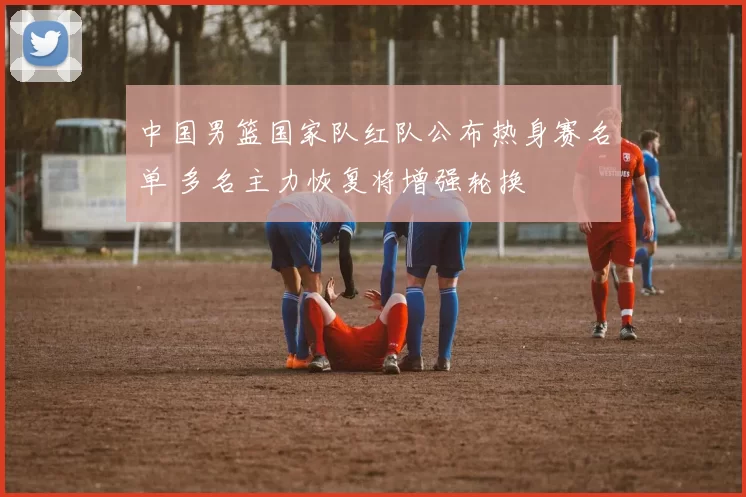 中国男篮国家队红队公布热身赛名单 多名主力恢复将增强轮换