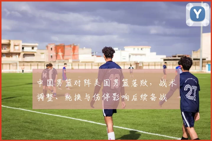 中国男篮对阵美国男篮落败，战术调整、轮换与伤停影响后续备战