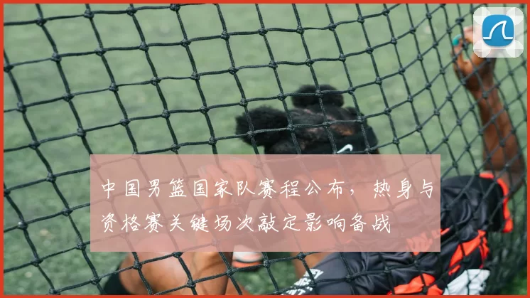 中国男篮国家队赛程公布，热身与资格赛关键场次敲定影响备战