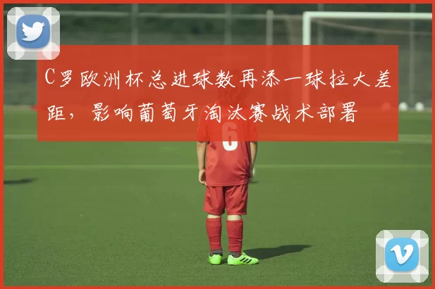 C罗欧洲杯总进球数再添一球拉大差距，影响葡萄牙淘汰赛战术部署