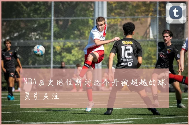 NBA历史地位新讨论乔丹被超越的球员引关注